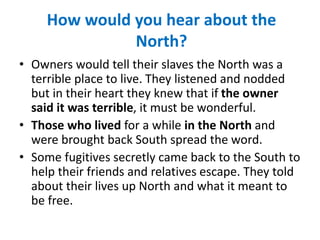 How would you hear about the
North?
• Owners would tell their slaves the North was a
terrible place to live. They listened and nodded
but in their heart they knew that if the owner
said it was terrible, it must be wonderful.
• Those who lived for a while in the North and
were brought back South spread the word.
• Some fugitives secretly came back to the South to
help their friends and relatives escape. They told
about their lives up North and what it meant to
be free.
 
