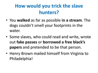 How would you trick the slave
hunters?
• You walked as far as possible in a stream. The
dogs couldn’t smell your footprints in the
water.
• Some slaves, who could read and write, wrote
out fake passes or borrowed a free black’s
papers and pretended to be that person.
• Henry Brown mailed himself from Virginia to
Philadelphia!
 