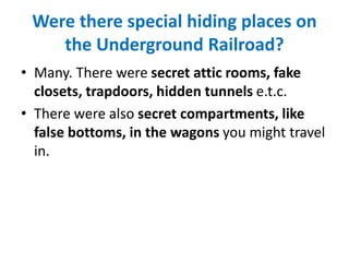 Were there special hiding places on
the Underground Railroad?
• Many. There were secret attic rooms, fake
closets, trapdoors, hidden tunnels e.t.c.
• There were also secret compartments, like
false bottoms, in the wagons you might travel
in.
 