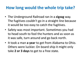 How long would the whole trip take?
• The Underground Railroad ran in a zigzag way.
The fugitives couldn’t go in a straight line because
it would be too easy to catch the fugitives.
• Safety was most important. Sometimes you had
to head south to fool the hunters and as soon as
it was safe, turn around and go back north.
• It took a man a year to get from Alabama to Ohio.
Others were luckier. On board ship it might only
take 2 or 3 days to get to a free state.
 
