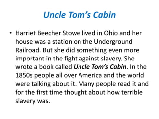 Uncle Tom’s Cabin
• Harriet Beecher Stowe lived in Ohio and her
house was a station on the Underground
Railroad. But she did something even more
important in the fight against slavery. She
wrote a book called Uncle Tom’s Cabin. In the
1850s people all over America and the world
were talking about it. Many people read it and
for the first time thought about how terrible
slavery was.
 