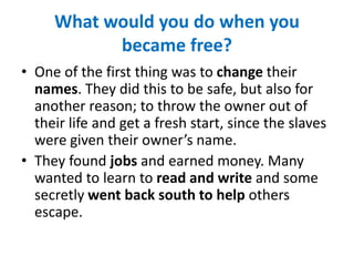 What would you do when you
became free?
• One of the first thing was to change their
names. They did this to be safe, but also for
another reason; to throw the owner out of
their life and get a fresh start, since the slaves
were given their owner’s name.
• They found jobs and earned money. Many
wanted to learn to read and write and some
secretly went back south to help others
escape.
 