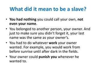 What did it mean to be a slave?
• You had nothing you could call your own, not
even your name.
• You belonged to another person, your owner. And
just to make sure you didn’t forget it, your last
name was the same as your owner’s.
• You had to do whatever work your owner
wanted. For example, you would work from
before sunrise until after dark in the fields.
• Your owner could punish you whenever he
wanted to.
 