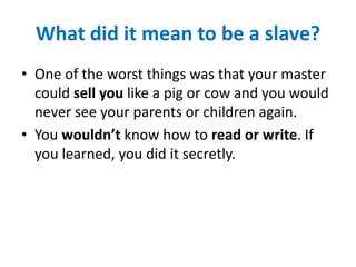 What did it mean to be a slave?
• One of the worst things was that your master
could sell you like a pig or cow and you would
never see your parents or children again.
• You wouldn’t know how to read or write. If
you learned, you did it secretly.
 