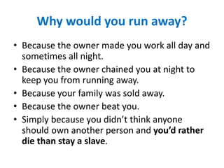 Why would you run away?
• Because the owner made you work all day and
sometimes all night.
• Because the owner chained you at night to
keep you from running away.
• Because your family was sold away.
• Because the owner beat you.
• Simply because you didn’t think anyone
should own another person and you’d rather
die than stay a slave.
 