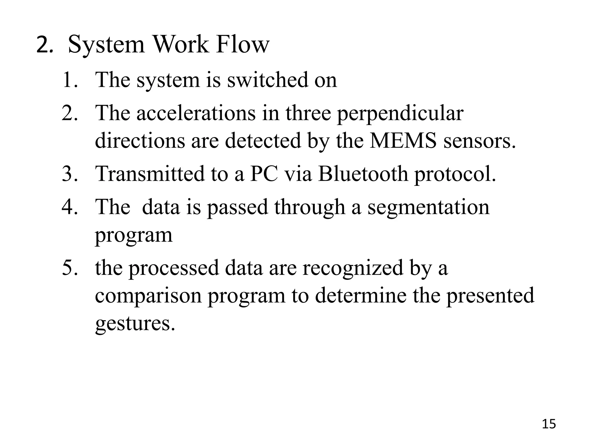 2. System Work Flow
1. The system is switched on
2. The accelerations in three perpendicular
directions are detected by the MEMS sensors.
3. Transmitted to a PC via Bluetooth protocol.
4. The data is passed through a segmentation
program
5. the processed data are recognized by a
comparison program to determine the presented
gestures.
15
 
