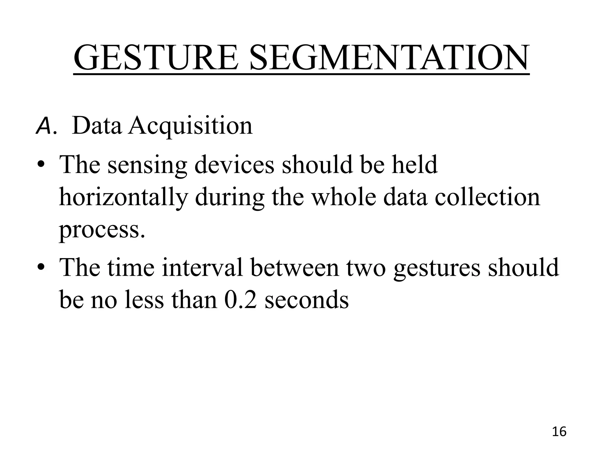GESTURE SEGMENTATION
A. Data Acquisition
• The sensing devices should be held
horizontally during the whole data collection
process.
• The time interval between two gestures should
be no less than 0.2 seconds
16
 