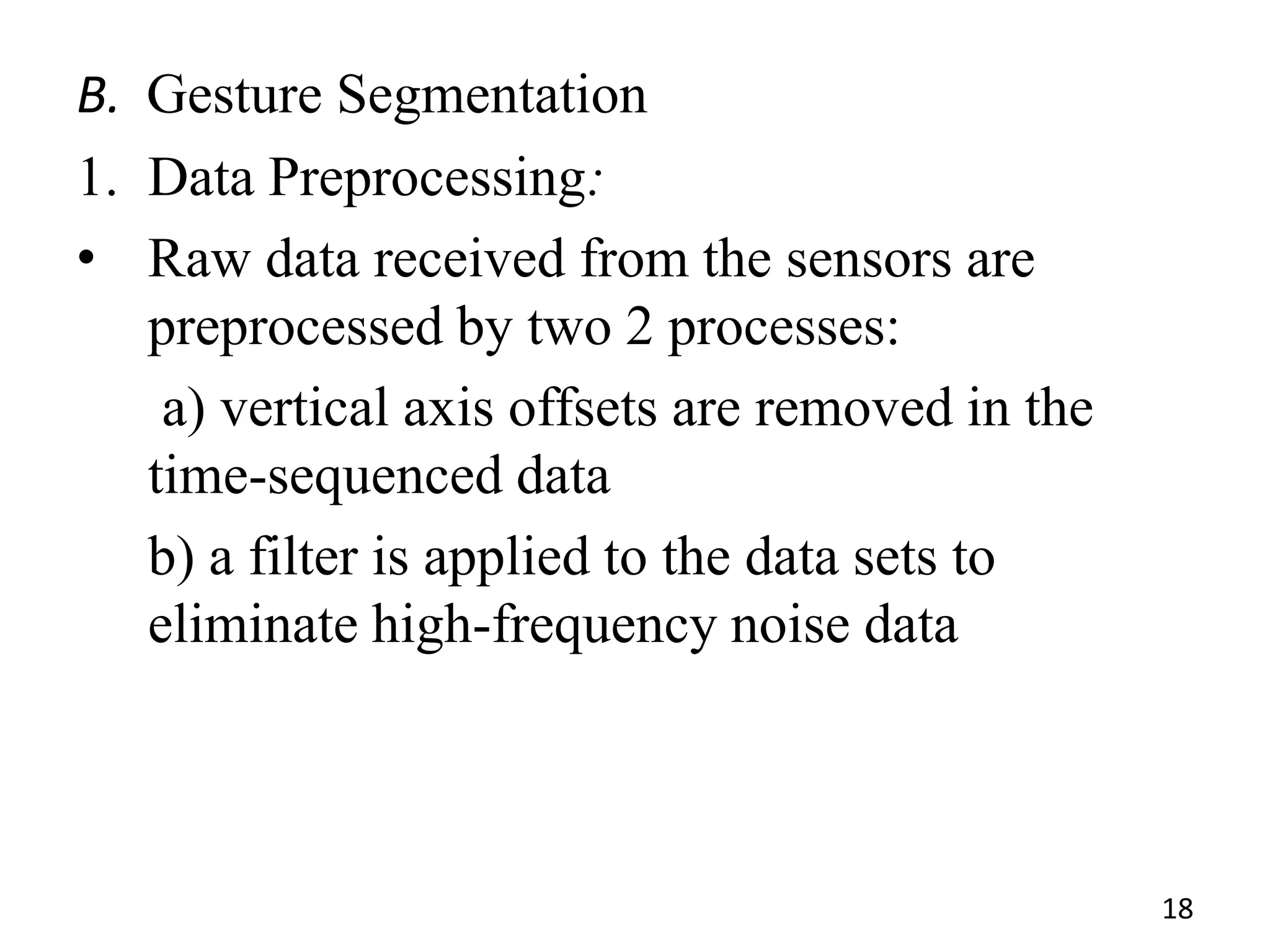 B. Gesture Segmentation
1. Data Preprocessing:
• Raw data received from the sensors are
preprocessed by two 2 processes:
a) vertical axis offsets are removed in the
time-sequenced data
b) a filter is applied to the data sets to
eliminate high-frequency noise data
18
 