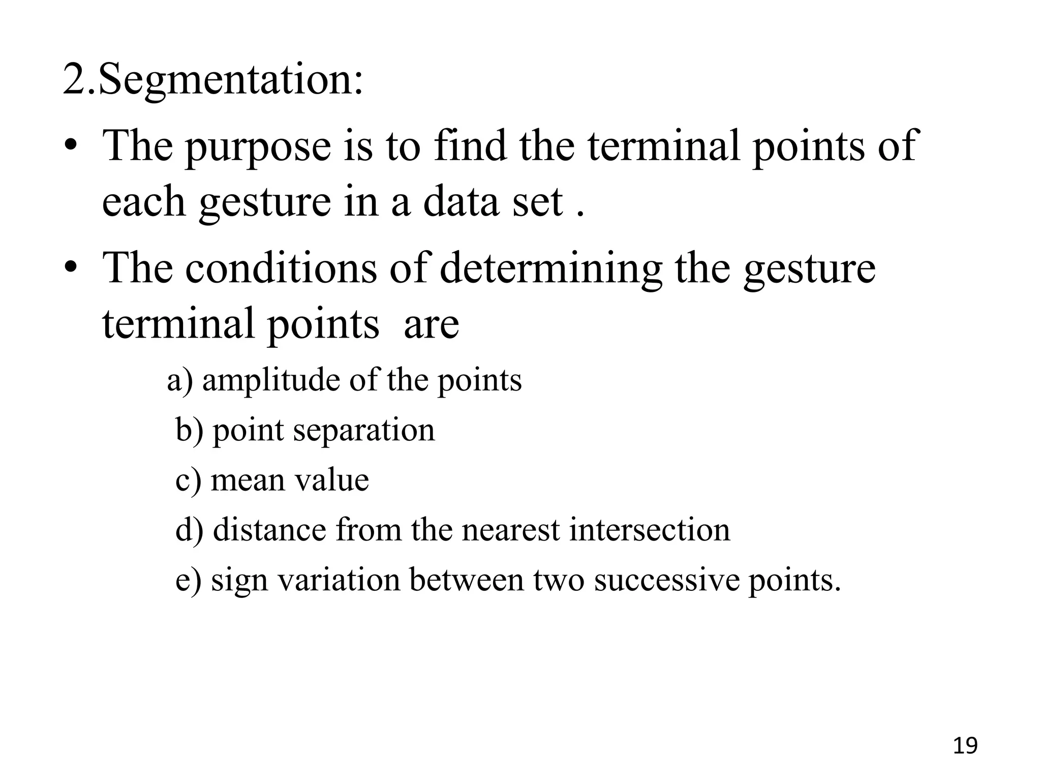 2.Segmentation:
• The purpose is to find the terminal points of
each gesture in a data set .
• The conditions of determining the gesture
terminal points are
a) amplitude of the points
b) point separation
c) mean value
d) distance from the nearest intersection
e) sign variation between two successive points.
19
 