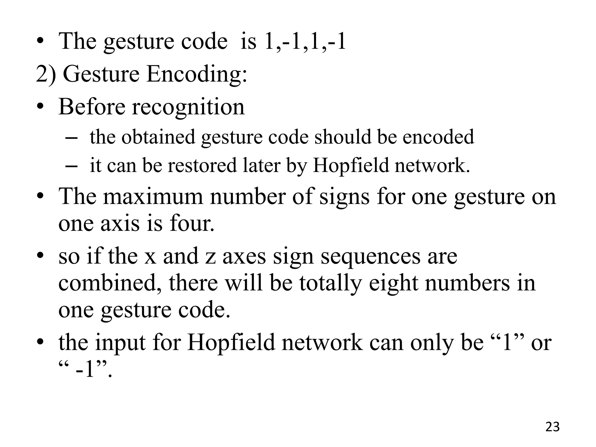 • The gesture code is 1,-1,1,-1
2) Gesture Encoding:
• Before recognition
– the obtained gesture code should be encoded
– it can be restored later by Hopfield network.
• The maximum number of signs for one gesture on
one axis is four.
• so if the x and z axes sign sequences are
combined, there will be totally eight numbers in
one gesture code.
• the input for Hopfield network can only be ―1‖ or
― -1‖.
23
 