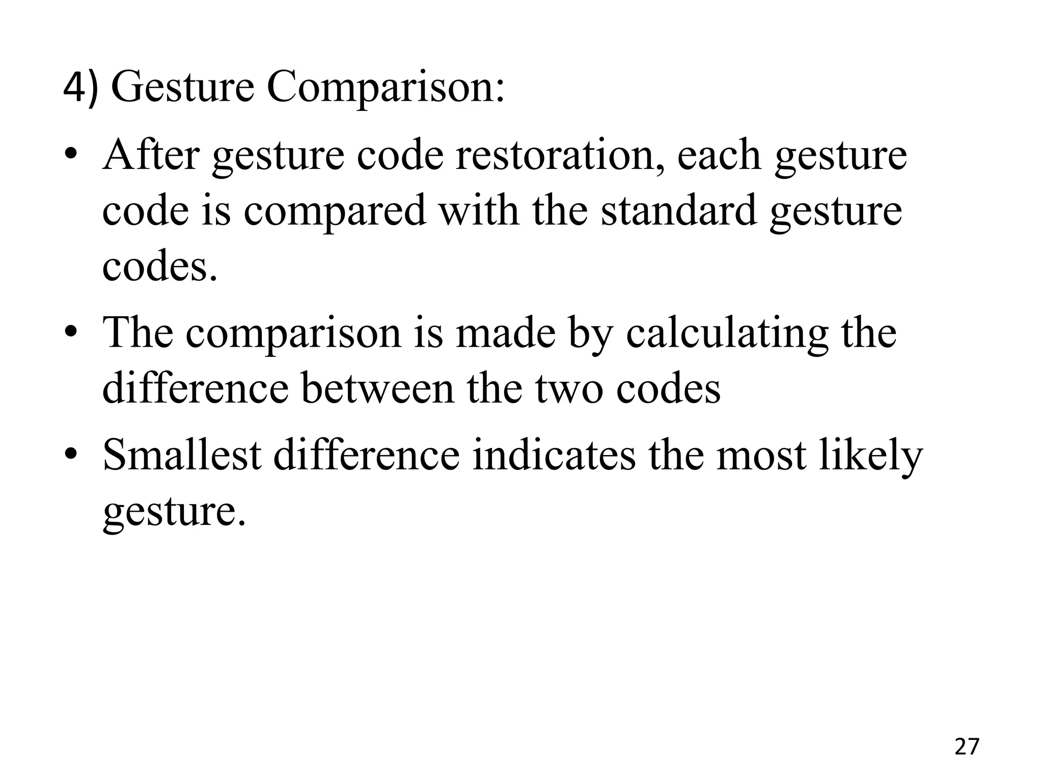 4) Gesture Comparison:
• After gesture code restoration, each gesture
code is compared with the standard gesture
codes.
• The comparison is made by calculating the
difference between the two codes
• Smallest difference indicates the most likely
gesture.
27
 