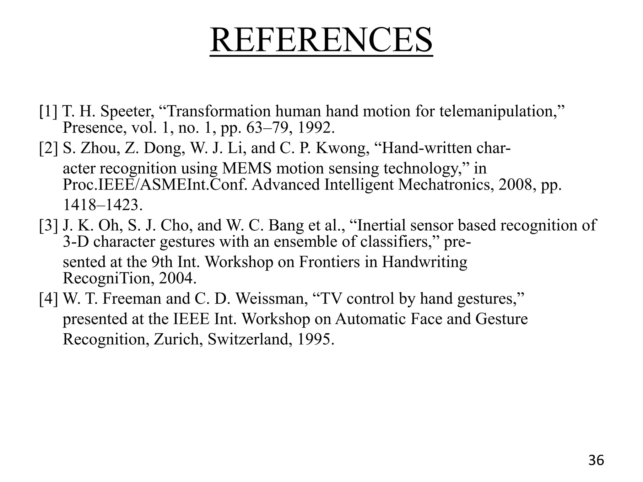 REFERENCES
[1] T. H. Speeter, ―Transformation human hand motion for telemanipulation,‖
Presence, vol. 1, no. 1, pp. 63–79, 1992.
[2] S. Zhou, Z. Dong, W. J. Li, and C. P. Kwong, ―Hand-written char-
acter recognition using MEMS motion sensing technology,‖ in
Proc.IEEE/ASMEInt.Conf. Advanced Intelligent Mechatronics, 2008, pp.
1418–1423.
[3] J. K. Oh, S. J. Cho, and W. C. Bang et al., ―Inertial sensor based recognition of
3-D character gestures with an ensemble of classifiers,‖ pre-
sented at the 9th Int. Workshop on Frontiers in Handwriting
RecogniTion, 2004.
[4] W. T. Freeman and C. D. Weissman, ―TV control by hand gestures,‖
presented at the IEEE Int. Workshop on Automatic Face and Gesture
Recognition, Zurich, Switzerland, 1995.
36
 