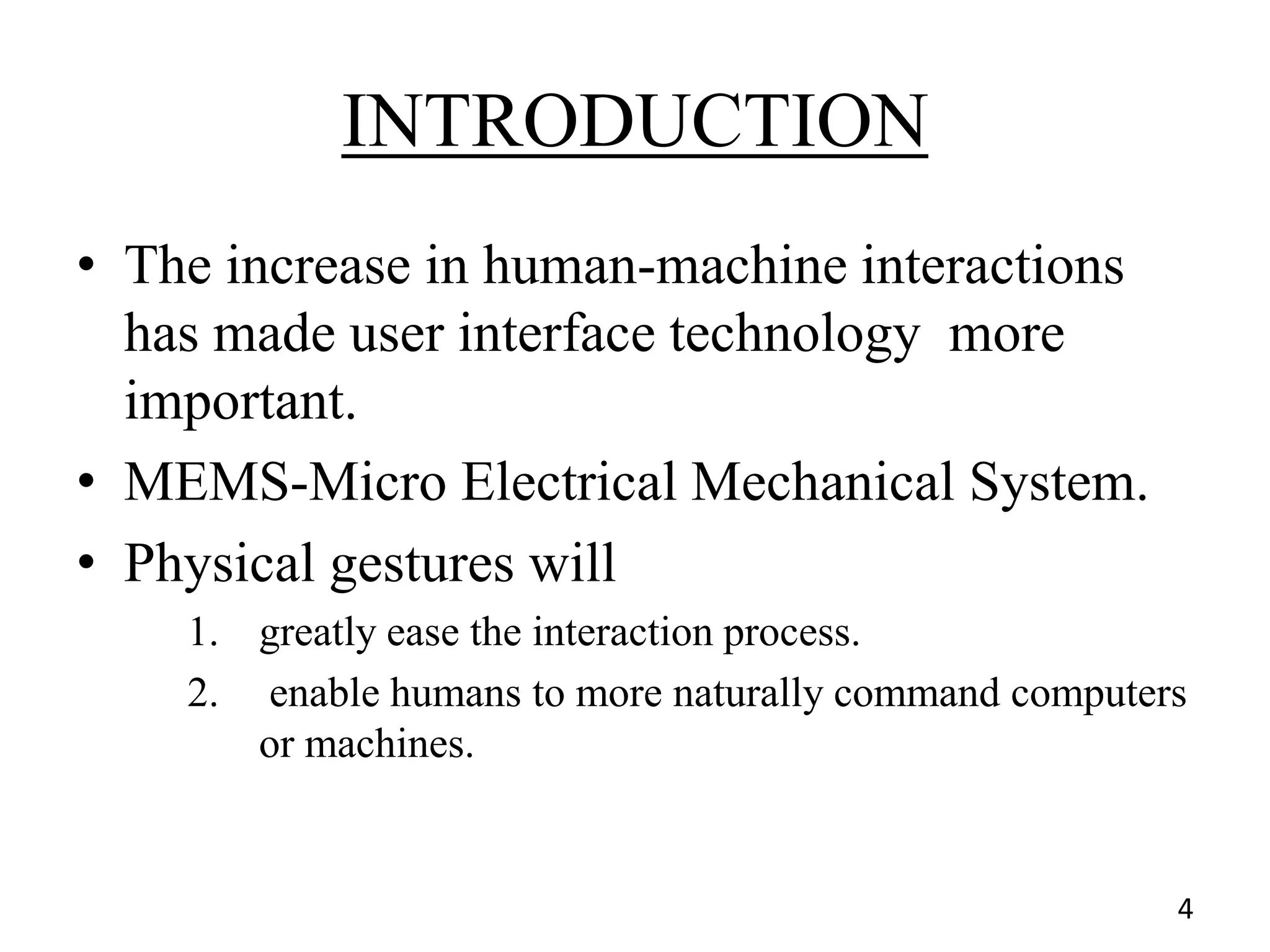 INTRODUCTION
• The increase in human-machine interactions
has made user interface technology more
important.
• MEMS-Micro Electrical Mechanical System.
• Physical gestures will
1. greatly ease the interaction process.
2. enable humans to more naturally command computers
or machines.
4
 