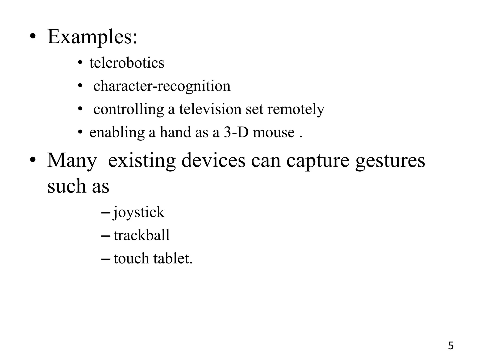 • Examples:
• telerobotics
• character-recognition
• controlling a television set remotely
• enabling a hand as a 3-D mouse .
• Many existing devices can capture gestures
such as
– joystick
– trackball
– touch tablet.
5
 
