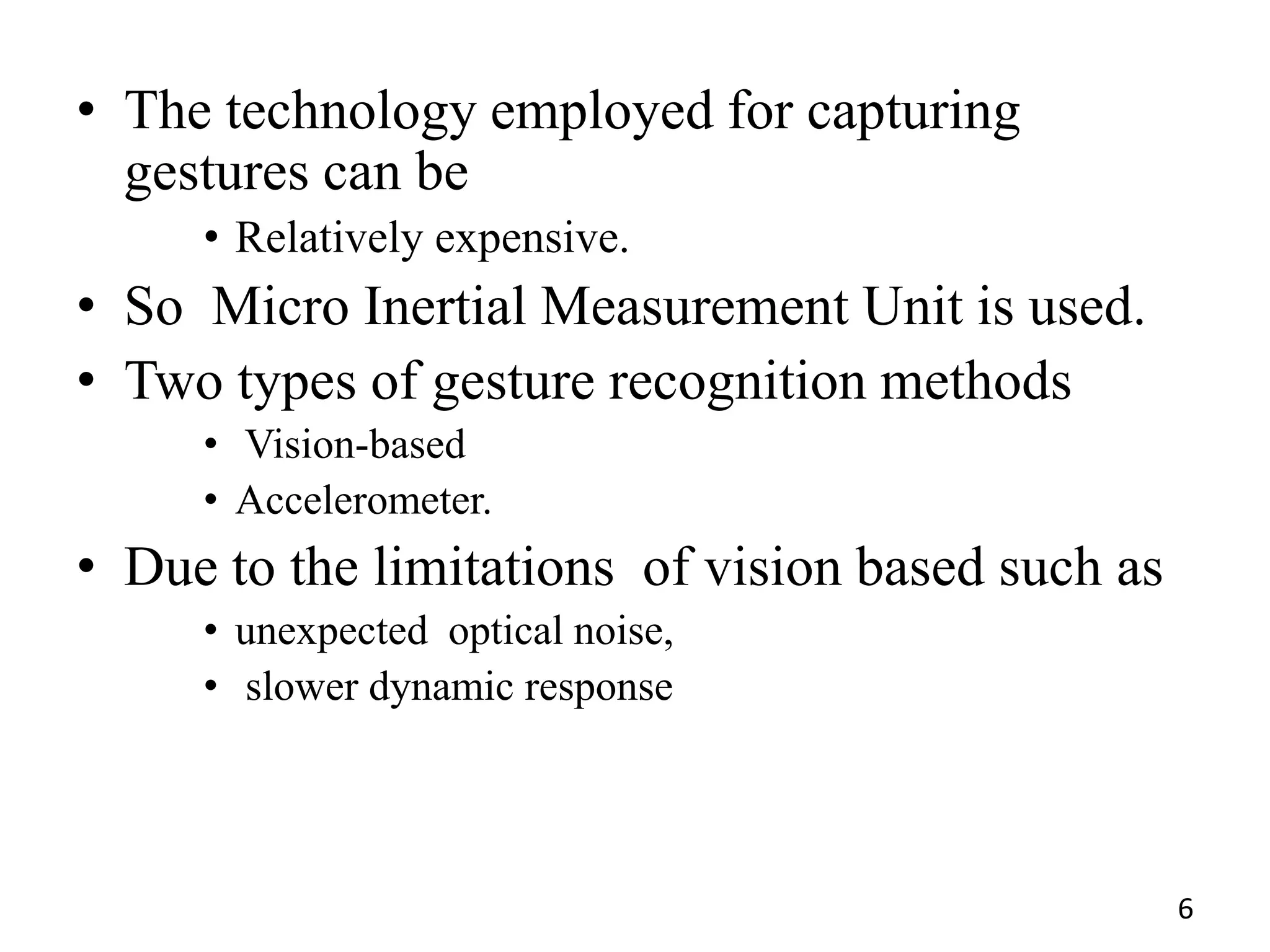• The technology employed for capturing
gestures can be
• Relatively expensive.
• So Micro Inertial Measurement Unit is used.
• Two types of gesture recognition methods
• Vision-based
• Accelerometer.
• Due to the limitations of vision based such as
• unexpected optical noise,
• slower dynamic response
6
 
