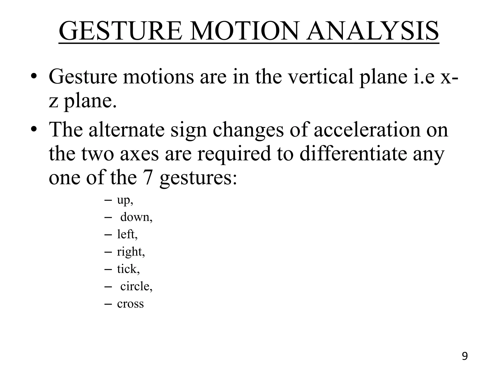 GESTURE MOTION ANALYSIS
• Gesture motions are in the vertical plane i.e x-
z plane.
• The alternate sign changes of acceleration on
the two axes are required to differentiate any
one of the 7 gestures:
– up,
– down,
– left,
– right,
– tick,
– circle,
– cross
9
 
