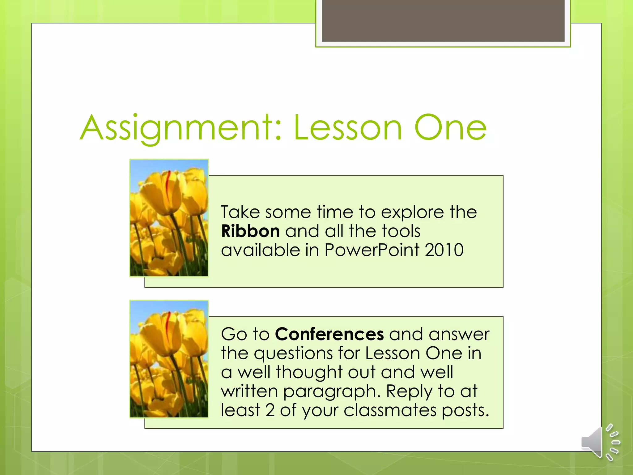 Assignment: Lesson One
Take some time to explore the
Ribbon and all the tools
available in PowerPoint 2010
Go to Conferences and answer
the questions for Lesson One in
a well thought out and well
written paragraph. Reply to at
least 2 of your classmates posts.
