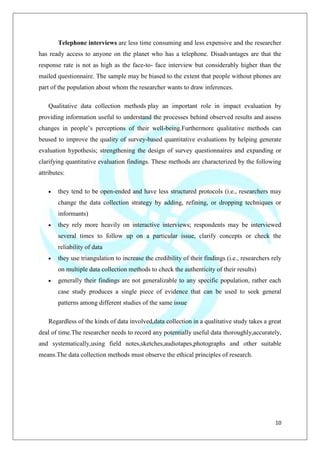 10
Telephone interviews are less time consuming and less expensive and the researcher
has ready access to anyone on the planet who has a telephone. Disadvantages are that the
response rate is not as high as the face-to- face interview but considerably higher than the
mailed questionnaire. The sample may be biased to the extent that people without phones are
part of the population about whom the researcher wants to draw inferences.
Qualitative data collection methods play an important role in impact evaluation by
providing information useful to understand the processes behind observed results and assess
changes in people‟s perceptions of their well-being.Furthermore qualitative methods can
beused to improve the quality of survey-based quantitative evaluations by helping generate
evaluation hypothesis; strengthening the design of survey questionnaires and expanding or
clarifying quantitative evaluation findings. These methods are characterized by the following
attributes:
they tend to be open-ended and have less structured protocols (i.e., researchers may
change the data collection strategy by adding, refining, or dropping techniques or
informants)
they rely more heavily on interactive interviews; respondents may be interviewed
several times to follow up on a particular issue, clarify concepts or check the
reliability of data
they use triangulation to increase the credibility of their findings (i.e., researchers rely
on multiple data collection methods to check the authenticity of their results)
generally their findings are not generalizable to any specific population, rather each
case study produces a single piece of evidence that can be used to seek general
patterns among different studies of the same issue
Regardless of the kinds of data involved,data collection in a qualitative study takes a great
deal of time.The researcher needs to record any potentially useful data thoroughly,accurately,
and systematically,using field notes,sketches,audiotapes,photographs and other suitable
means.The data collection methods must observe the ethical principles of research.
 