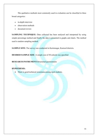 11
The qualitative methods most commonly used in evaluation can be classified in three
broad categories:
in-depth interview
observation methods
document review
SAMPLING TECHNIQUE: Data collected has been analysed and interpreted by using
simple percentage method and finally the data is presented in graphs and charts. The method
used is random sampling method.
SAMPLE SITE: The survey was conducted in Karimnagar, Kurnool districts.
DESIRED SAMPLE SIZE: A simple size of 50 schools was specified
RESEARCH INSTRUMENT:Structured questionnaire
HYPOTHESIS:
There is good technical awareness among rural students.
 
