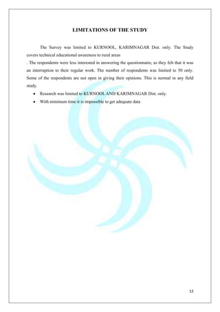 12
LIMITATIONS OF THE STUDY
The Survey was limited to KURNOOL, KARIMNAGAR Dist. only. The Study
covers technical educational awareness to rural areas
. The respondents were less interested in answering the questionnaire, as they felt that it was
an interruption to their regular work. The number of respondents was limited to 50 only.
Some of the respondents are not open in giving their opinions. This is normal in any field
study.
Research was limited to KURNOOLAND KARIMNAGAR Dist. only.
With minimum time it is impossible to get adequate data
 
