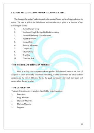 14
FACTORS AFFECTING NEW PRODUCT ADOPTION RATE:
The chances of a product‟s adoption and subsequent diffusion are largely dependent on its
nature. The rate at which the diffusion of an innovation takes place is a function of the
following 10 factors:
1. Type of Target Group
2. Number of People Involved in Decision-making
3. Extent of Marketing Efforts Involved
4. Need Fulfillment
5. Compatibility
6. Relative Advantage
7. Complexity
8. Observability
9. Triability
10. Perceived Risk
TIME FACTOR AND DIFFUSION PROCESS:
Time is an important component of new product diffusion and concerns the time of
adoption of a new product by consumers considering, whether consumers are earlier or later
adopters and the rate of diffusion, that is, the speed and extent with which individuals and
groups adopt the new product.
TIME OF ADOPTION
There are five categories of adopters classified by time of adoption:
1. Innovators.
2. Early Adopters.
3. The Early Majority.
4. The Late Majority.
5. Laggards.
 