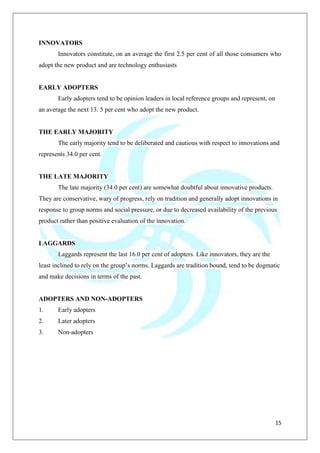 15
INNOVATORS
Innovators constitute, on an average the first 2.5 per cent of all those consumers who
adopt the new product and are technology enthusiasts
EARLY ADOPTERS
Early adopters tend to be opinion leaders in local reference groups and represent, on
an average the next 13. 5 per cent who adopt the new product.
THE EARLY MAJORITY
The early majority tend to be deliberated and cautious with respect to innovations and
represents 34.0 per cent.
THE LATE MAJORITY
The late majority (34.0 per cent) are somewhat doubtful about innovative products.
They are conservative, wary of progress, rely on tradition and generally adopt innovations in
response to group norms and social pressure, or due to decreased availability of the previous
product rather than positive evaluation of the innovation.
LAGGARDS
Laggards represent the last 16.0 per cent of adopters. Like innovators, they are the
least inclined to rely on the group‟s norms. Laggards are tradition bound, tend to be dogmatic
and make decisions in terms of the past.
ADOPTERS AND NON-ADOPTERS
1. Early adopters
2. Later adopters
3. Non-adopters
 