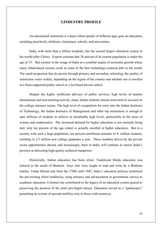 17
3.INDUSTRY PROFILE
An educational institution is a place where people of different ages gain an education,
including preschools, childcare, elementary schools, and universities.
India, with more than a billion residents, has the second largest education system in
the world (after China). Experts estimate that 38 percent of its current population is under the
age of 15. But counter to the image of India as a youthful engine of economic growth where
many urban-based citizens work in some of the best technology-centered jobs in the world.
The small proportion that do persist through primary and secondary schooling, the quality of
instruction varies widely, depending on the region of the country and whether one is enrolled
in a State-supported public school or a fee-based private school.
Despite the highly inefficient delivery of public services, high levels of teacher
absenteeism and non-teaching activity, many Indian students remain motivated to succeed on
the college entrance exams. The high level of competition for entry into the Indian Institutes
of Technology, the Indian Institutes of Management and other top institutions is enough to
spur millions of students to achieve at remarkably high levels, particularly in the areas of
science and mathematics. The increased demand for higher education is not currently being
met: only ten percent of the age cohort is actually enrolled in higher education. But in a
country with such a large population, ten percent enrollment amounts to 9 million students,
resulting in 2.5 million new college graduates a year. These numbers driven by the private
sector opportunities abroad, and increasingly, back in India, will continue to ensure India‟s
prowess in delivering high-quality technical manpower.
Historically, Indian education has been elitist. Traditional Hindu education was
tailored to the needs of Brahmin boys who were taught to read and write by a Brahmin
teacher. Under British rule from the 1700s until 1947, India‟s education policies reinforced
the pre-existing elitist tendencies, tying entrance and advancement in government service to
academic education. Colonial rule contributed to the legacy of an education system geared to
preserving the position of the more privileged classes. Education served as a "gatekeeper,"
permitting an avenue of upward mobility only to those with resources.
 
