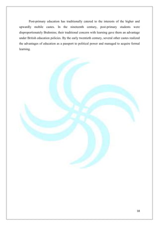 18
Post-primary education has traditionally catered to the interests of the higher and
upwardly mobile castes. In the nineteenth century, post-primary students were
disproportionately Brahmins; their traditional concern with learning gave them an advantage
under British education policies. By the early twentieth century, several other castes realized
the advantages of education as a passport to political power and managed to acquire formal
learning.
 