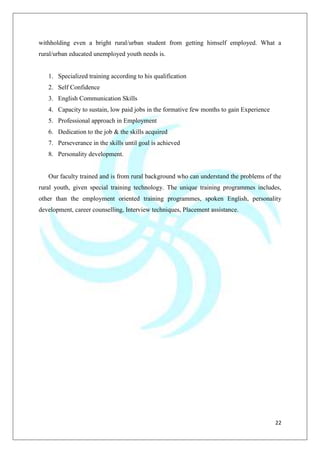 22
withholding even a bright rural/urban student from getting himself employed. What a
rural/urban educated unemployed youth needs is.
1. Specialized training according to his qualification
2. Self Confidence
3. English Communication Skills
4. Capacity to sustain, low paid jobs in the formative few months to gain Experience
5. Professional approach in Employment
6. Dedication to the job & the skills acquired
7. Perseverance in the skills until goal is achieved
8. Personality development.
Our faculty trained and is from rural background who can understand the problems of the
rural youth, given special training technology. The unique training programmes includes,
other than the employment oriented training programmes, spoken English, personality
development, career counselling, Interview techniques, Placement assistance.
 