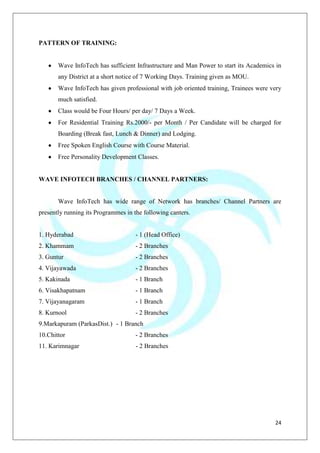 24
PATTERN OF TRAINING:
Wave InfoTech has sufficient Infrastructure and Man Power to start its Academics in
any District at a short notice of 7 Working Days. Training given as MOU.
Wave InfoTech has given professional with job oriented training, Trainees were very
much satisfied.
Class would be Four Hours/ per day/ 7 Days a Week.
For Residential Training Rs.2000/- per Month / Per Candidate will be charged for
Boarding (Break fast, Lunch & Dinner) and Lodging.
Free Spoken English Course with Course Material.
Free Personality Development Classes.
WAVE INFOTECH BRANCHES / CHANNEL PARTNERS:
Wave InfoTech has wide range of Network has branches/ Channel Partners are
presently running its Programmes in the following canters.
1. Hyderabad - 1 (Head Office)
2. Khammam - 2 Branches
3. Guntur - 2 Branches
4. Vijayawada - 2 Branches
5. Kakinada - 1 Branch
6. Visakhapatnam - 1 Branch
7. Vijayanagaram - 1 Branch
8. Kurnool - 2 Branches
9.Markapuram (ParkasDist.) - 1 Branch
10.Chittor - 2 Branches
11. Karimnagar - 2 Branches
 