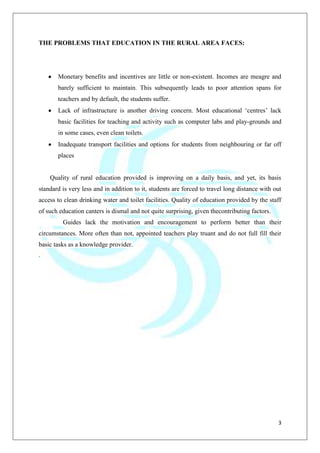 3
THE PROBLEMS THAT EDUCATION IN THE RURAL AREA FACES:
Monetary benefits and incentives are little or non-existent. Incomes are meagre and
barely sufficient to maintain. This subsequently leads to poor attention spans for
teachers and by default, the students suffer.
Lack of infrastructure is another driving concern. Most educational „centres‟ lack
basic facilities for teaching and activity such as computer labs and play-grounds and
in some cases, even clean toilets.
Inadequate transport facilities and options for students from neighbouring or far off
places
Quality of rural education provided is improving on a daily basis, and yet, its basis
standard is very less and in addition to it, students are forced to travel long distance with out
access to clean drinking water and toilet facilities. Quality of education provided by the staff
of such education canters is dismal and not quite surprising, given thecontributing factors.
Guides lack the motivation and encouragement to perform better than their
circumstances. More often than not, appointed teachers play truant and do not full fill their
basic tasks as a knowledge provider.
.
 