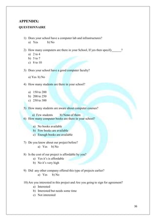 36
APPENDIX:
QUESTIONNAIRE
1) Does your school have a computer lab and infrastructures?
a) Yes b) No
2) How many computers are there in your School, If yes then specify______?
a) 2 to 4
b) 5 to 7
c) 8 to 10
3) Does your school have a good computer faculty?
a) Yes b) No
4) How many students are there in your school?
a) 150 to 200
b) 200 to 250
c) 250 to 300
5) How many students are aware about computer courses?
a) Few students b) None of them
6) How many computer books are there in your school?
a) No books available
b) Few books are available
c) Enough books are available
7) Do you know about our project before?
a) Yes b) No
8) Is the cost of our project is affordable by you?
a) Yes it‟s is affordable
b) No it‟s very high
9) Did any other company offered this type of projects earlier?
a) Yes b) No
10) Are you interested in this project and Are you going to sign for agreement?
a) Interested
b) Interested but needs some time
c) Not interested
 