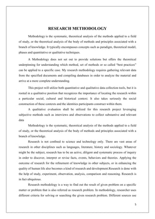 5
RESEARCH METHODOLOGY
Methodology is the systematic, theoretical analysis of the methods applied to a field
of study, or the theoretical analysis of the body of methods and principles associated with a
branch of knowledge. It typically encompasses concepts such as paradigm, theoretical model,
phases and quantitative or qualitative techniques.
A Methodology does not set out to provide solutions but offers the theoretical
underpinning for understanding which method, set of methods or so called “best practices”
can be applied to a specific case. My research methodology requires gathering relevant data
from the specified documents and compiling databases in order to analyze the material and
arrive at a more complete understanding.
This project will utilize both quantitative and qualitative data collection tools, but it is
rooted in a qualitative position that recognizes the importance of locating the research within
a particular social, cultural and historical context. It also takes seriously the social
construction of these contexts and the identities participants construct within them.
A qualitative evaluation shall be utilized for this research project leveraging
subjective methods such as interviews and observations to collect substantive and relevant
data
Methodology is the systematic, theoretical analysis of the methods applied to a field
of study, or the theoretical analysis of the body of methods and principles associated with a
branch of knowledge.
Research is not conﬁned to science and technology only. There are vast areas of
research in other disciplines such as languages, literature, history and sociology. Whatever
might be the subject, research has to be an active, diligent and systematic process of inquiry
in order to discover, interpret or revise facts, events, behaviors and theories. Applying the
outcome of research for the reﬁnement of knowledge in other subjects, or in enhancing the
quality of human life also becomes a kind of research and development.Research is done with
the help of study, experiment, observation, analysis, comparison and reasoning. Research is
in fact ubiquitous.
Research methodology is a way to find out the result of given problem on a specific
matter or problem that is also referred as research problem. In methodology, researcher uses
different criteria for solving or searching the given research problem. Different sources use
 