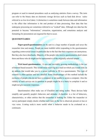 7
program or used in manual procedures such as analysing statistics from a survey. The term
can refer to the binary data on electronic storage devices such as hard disk drives isalso
referred to as low-level data). A distinction is sometimes made between data and information
to the effect that information is the end product of data processing. Raw data that has
undergone processing are sometimes referred to as "cooked" data. Although raw data has the
potential to become "information," extraction, organization, and sometimes analysis and
formatting for presentation are required for that to occur.
QUESTIONNAIRES
Paper-pencil-questionnaires can be sent to a large number of people and saves the
researcher time and money. People are more truthful while responding to the questionnaires
regarding controversial issues in particular due to the fact that their responses are anonymous.
But they also have drawbacks. Majority of the people who receive questionnaires don't return
them and those who do might not be representative of the originally selected sample
Web based questionnaires : A new and inevitably growing methodology is the use
of Internet based research. This would mean receiving an e-mail on which you would click on
an address that would take you to a secure web-site to fill in a questionnaire. This type of
research is often quicker and less detailed. Some disadvantages of this method include the
exclusion of people who do not have a computer or are unable to access a computer. Also the
validity of such surveys are in question as people might be in a hurry to complete it and so
might not give accurate responses.
Questionnaires often make use of Checklist and rating scales. These devices help
simplify and quantify people's behaviors and attitudes .A checklist is a list of behaviors,
characteristics, or other entities that the researcher is looking for. Either the researcher or
survey participant simply checks whether each item on the list is observed, present or true or
vice versa. A rating scale is more useful when a behavior needs to be evaluated on a
continuum.
 