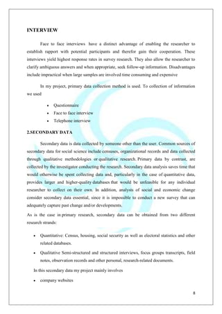 8
INTERVIEW
Face to face interviews have a distinct advantage of enabling the researcher to
establish rapport with potential participants and therefor gain their cooperation. These
interviews yield highest response rates in survey research. They also allow the researcher to
clarify ambiguous answers and when appropriate, seek follow-up information. Disadvantages
include impractical when large samples are involved time consuming and expensive
In my project, primary data collection method is used. To collection of information
we used
Questionnaire
Face to face interview
Telephone interview
2.SECONDARY DATA
Secondary data is data collected by someone other than the user. Common sources of
secondary data for social science include censuses, organizational records and data collected
through qualitative methodologies or qualitative research. Primary data by contrast, are
collected by the investigator conducting the research. Secondary data analysis saves time that
would otherwise be spent collecting data and, particularly in the case of quantitative data,
provides larger and higher-quality databases that would be unfeasible for any individual
researcher to collect on their own. In addition, analysts of social and economic change
consider secondary data essential, since it is impossible to conduct a new survey that can
adequately capture past change and/or developments.
As is the case in primary research, secondary data can be obtained from two different
research strands:
Quantitative: Census, housing, social security as well as electoral statistics and other
related databases.
Qualitative Semi-structured and structured interviews, focus groups transcripts, field
notes, observation records and other personal, research-related documents.
In this secondary data my project mainly involves
company websites
 