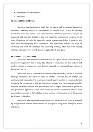 9
past reports of other companies,
brochures
QUALITATIVE ANALYSIS
Qualitative data is information which does not present itself in numerical form and is
descriptive, appearing mostly in conversational or narrative form. It rely on gathering
information from the clients, field demonstrations, structured interviews, analysis of
documents and materials. Qualitative data is a categorical measurement expressed not in
terms of numbers, but rather by means of a natural language description. In statistics, it is
often used interchangeably with "categorical" data. Qualitative methods are ways of
collecting data which are concerned with describing meaning, rather than with drawing
statistical inferences. They provide a more in depth and rich description.
QUANTITATIVE ANALYSIS
Quantitative data refers to the numerical facts and figures that are collected during a
research investigation or field of study. The data and or observations are then analyzed and
used to interpret a situation or event. Data is measured on a numerical scale such as a
histogram, chart etc.
Quantitative data is a numerical measurement expressed not by means of a natural
language description, but rather in terms of numbers. However, not all numbers are
continuous and measurable. For example, the social security number is a number, but not
something that one can add or subtract. Quantitative methods have come under considerable
criticism. In modern research, most psychologists tend to adopt a combination of qualitative
and quantitative approaches, which allow statistically reliable information obtained from
numerical measurement to be backed up by and enriched by information about the research
participants' explanations.
Quantitative data is basically data measured on a numerical scale. It can be analyzed
by using statistical methods and the results can be displayed using charts, histograms, tables
and graphs.
 