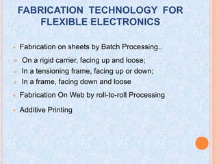 FABRICATION TECHNOLOGY FOR
FLEXIBLE ELECTRONICS
 Fabrication on sheets by Batch Processing..
 On a rigid carrier, facing up and loose;
 In a tensioning frame, facing up or down;
 In a frame, facing down and loose
 Fabrication On Web by roll-to-roll Processing
 Additive Printing
 