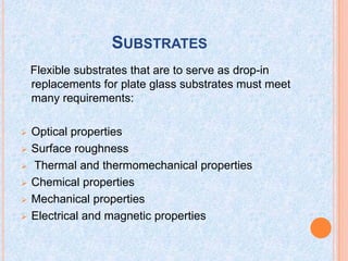 SUBSTRATES
Flexible substrates that are to serve as drop-in
replacements for plate glass substrates must meet
many requirements:
 Optical properties
 Surface roughness
 Thermal and thermomechanical properties
 Chemical properties
 Mechanical properties
 Electrical and magnetic properties
 