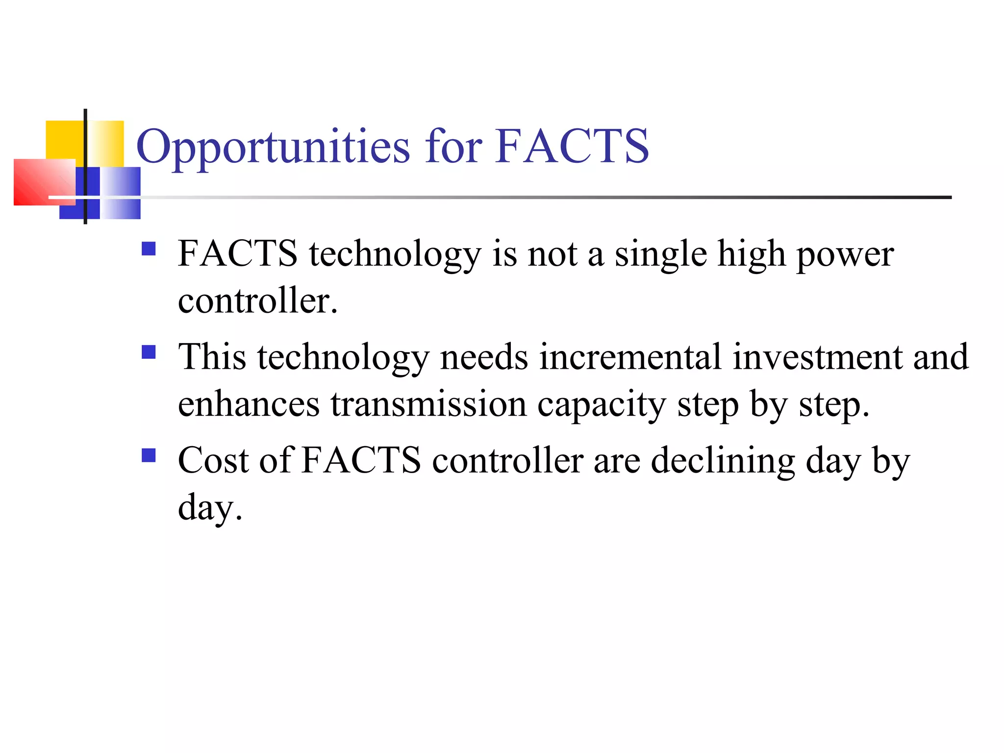 Opportunities for FACTS
 FACTS technology is not a single high power
controller.
 This technology needs incremental investment and
enhances transmission capacity step by step.
 Cost of FACTS controller are declining day by
day.
 