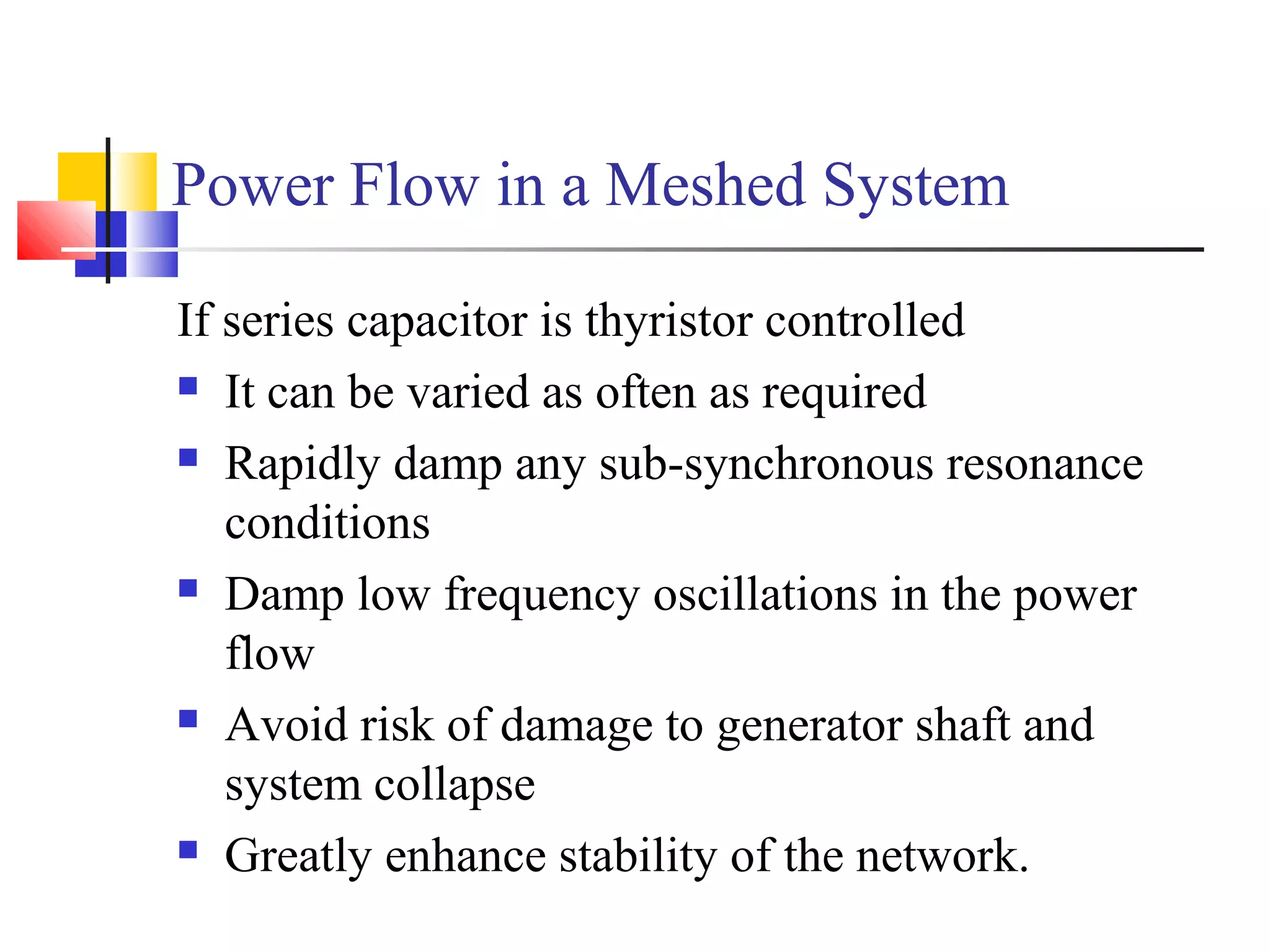 Power Flow in a Meshed System
If series capacitor is thyristor controlled
 It can be varied as often as required
 Rapidly damp any sub-synchronous resonance
conditions
 Damp low frequency oscillations in the power
flow
 Avoid risk of damage to generator shaft and
system collapse
 Greatly enhance stability of the network.
 