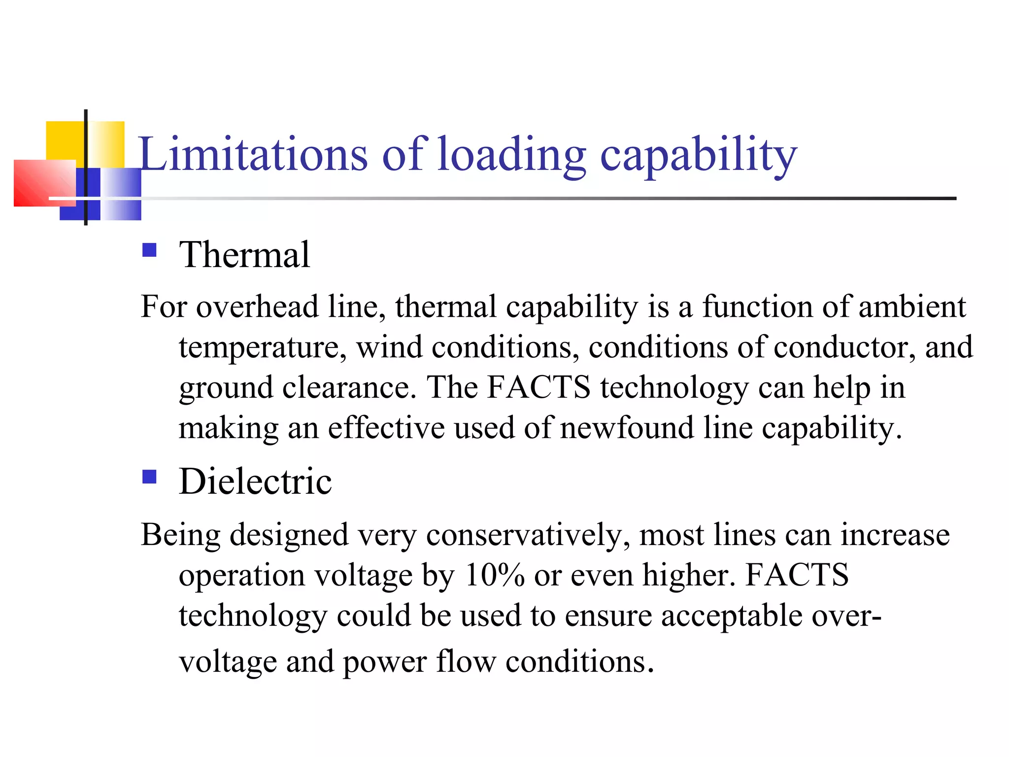 Limitations of loading capability
 Thermal
For overhead line, thermal capability is a function of ambient
temperature, wind conditions, conditions of conductor, and
ground clearance. The FACTS technology can help in
making an effective used of newfound line capability.
 Dielectric
Being designed very conservatively, most lines can increase
operation voltage by 10% or even higher. FACTS
technology could be used to ensure acceptable over-
voltage and power flow conditions.
 