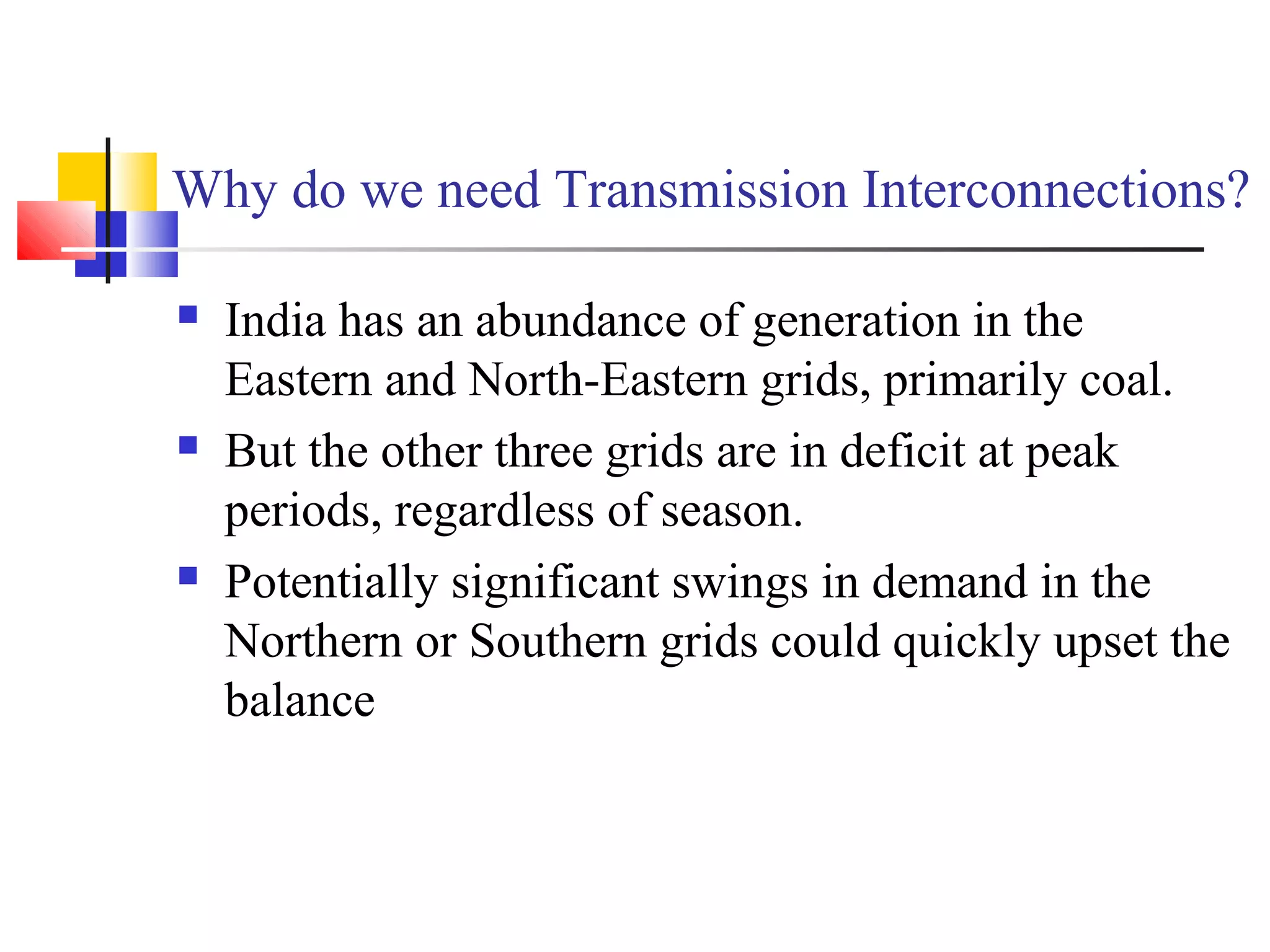 Why do we need Transmission Interconnections?
 India has an abundance of generation in the
Eastern and North-Eastern grids, primarily coal.
 But the other three grids are in deficit at peak
periods, regardless of season.
 Potentially significant swings in demand in the
Northern or Southern grids could quickly upset the
balance
 
