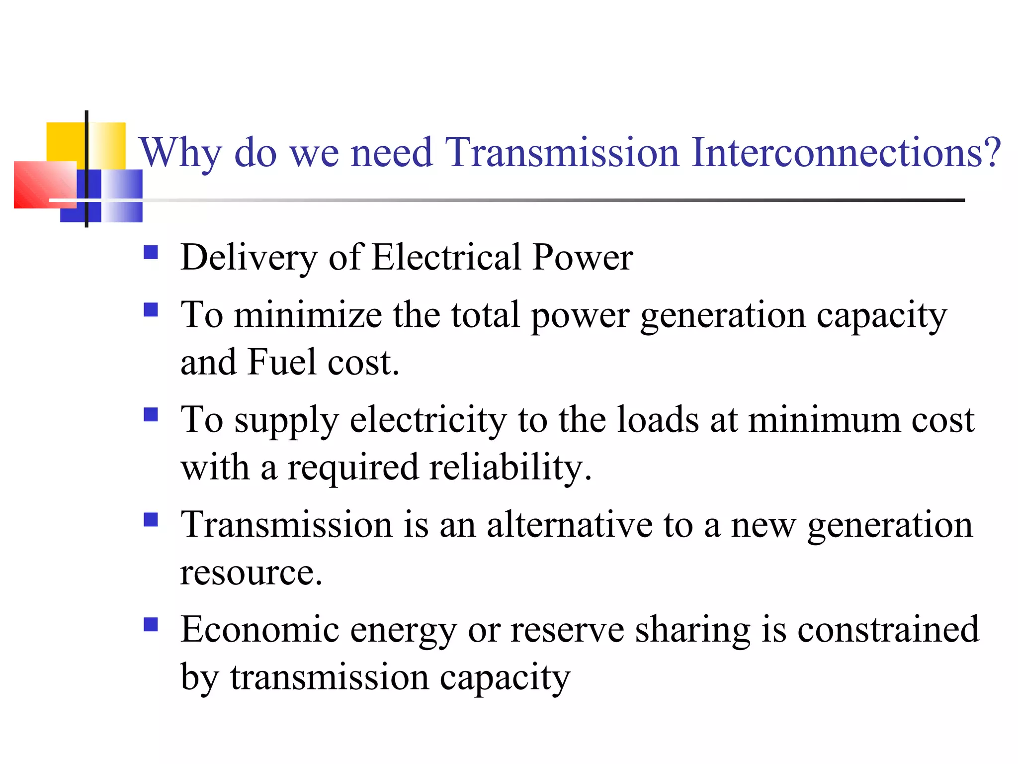 Why do we need Transmission Interconnections?
 Delivery of Electrical Power
 To minimize the total power generation capacity
and Fuel cost.
 To supply electricity to the loads at minimum cost
with a required reliability.
 Transmission is an alternative to a new generation
resource.
 Economic energy or reserve sharing is constrained
by transmission capacity
 