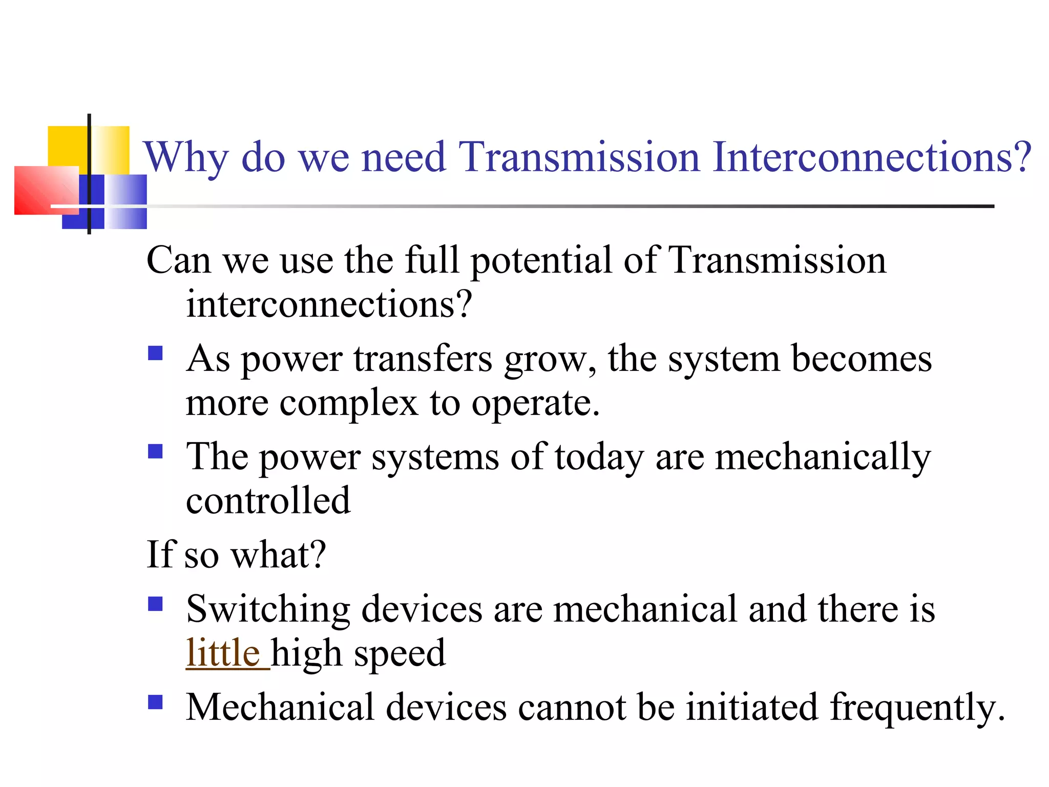 Why do we need Transmission Interconnections?
Can we use the full potential of Transmission
interconnections?
 As power transfers grow, the system becomes
more complex to operate.
 The power systems of today are mechanically
controlled
If so what?
 Switching devices are mechanical and there is
little high speed
 Mechanical devices cannot be initiated frequently.
 