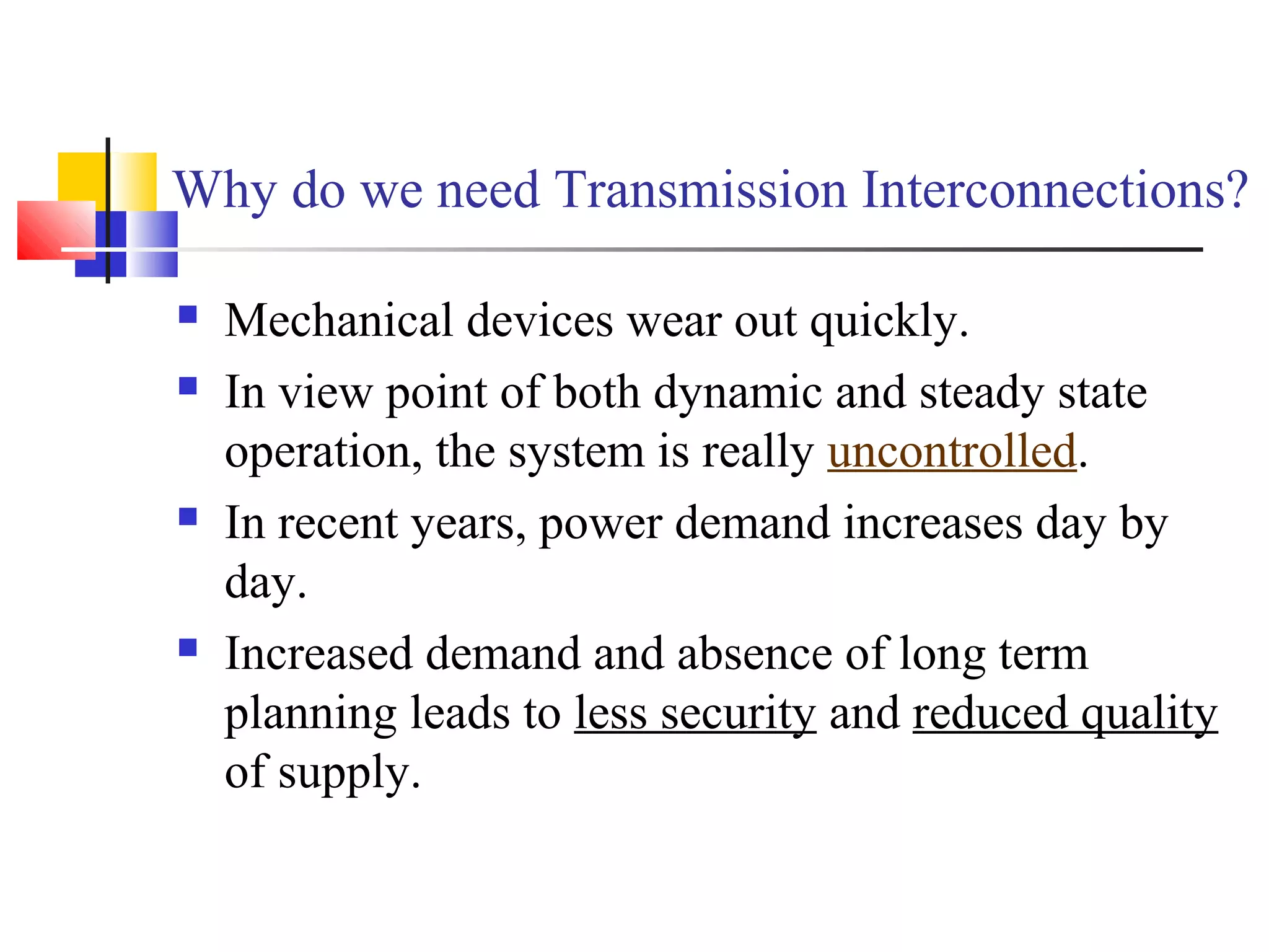 Why do we need Transmission Interconnections?
 Mechanical devices wear out quickly.
 In view point of both dynamic and steady state
operation, the system is really uncontrolled.
 In recent years, power demand increases day by
day.
 Increased demand and absence of long term
planning leads to less security and reduced quality
of supply.
 