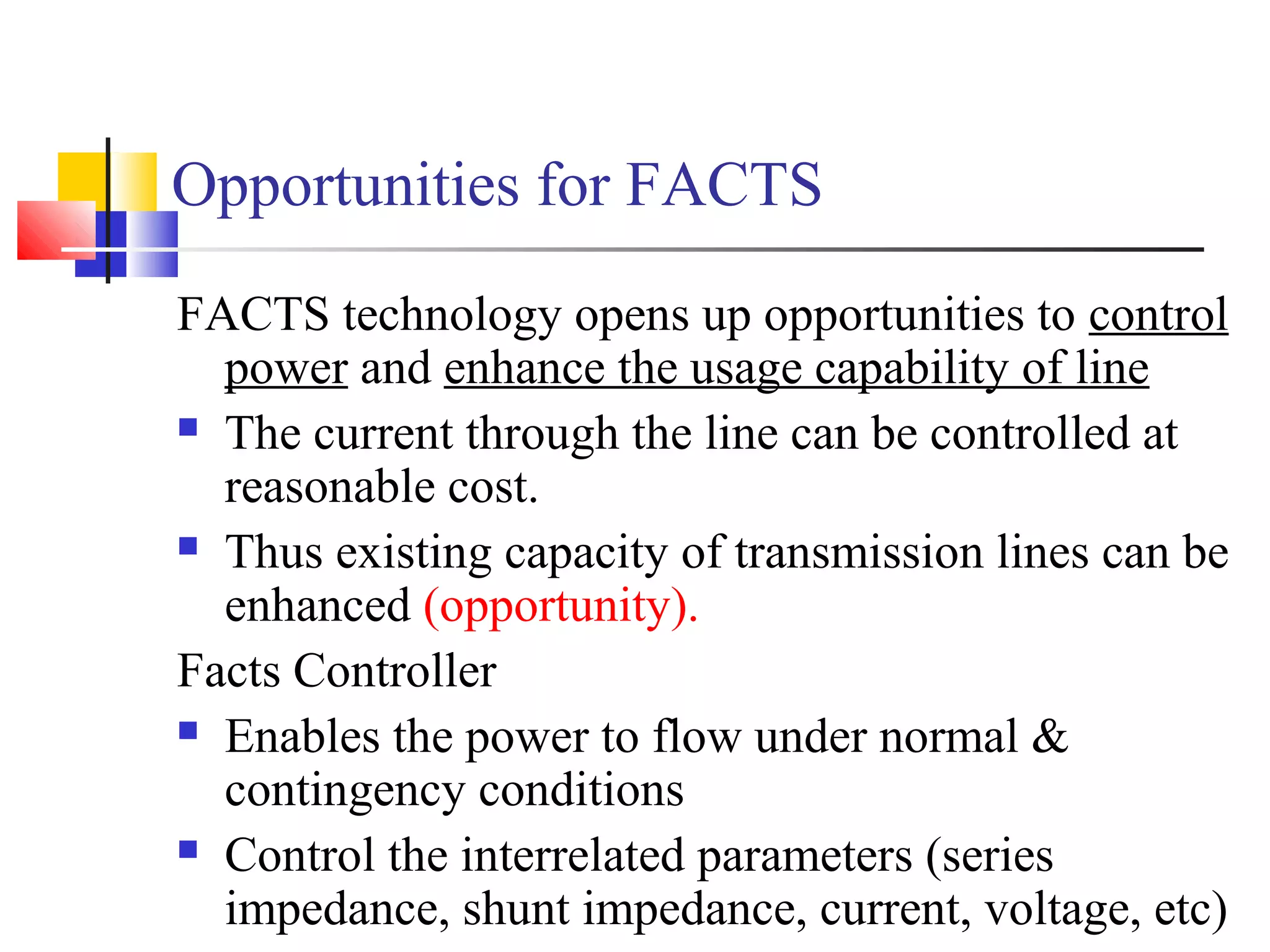 Opportunities for FACTS
FACTS technology opens up opportunities to control
power and enhance the usage capability of line
 The current through the line can be controlled at
reasonable cost.
 Thus existing capacity of transmission lines can be
enhanced (opportunity).
Facts Controller
 Enables the power to flow under normal &
contingency conditions
 Control the interrelated parameters (series
impedance, shunt impedance, current, voltage, etc)
 