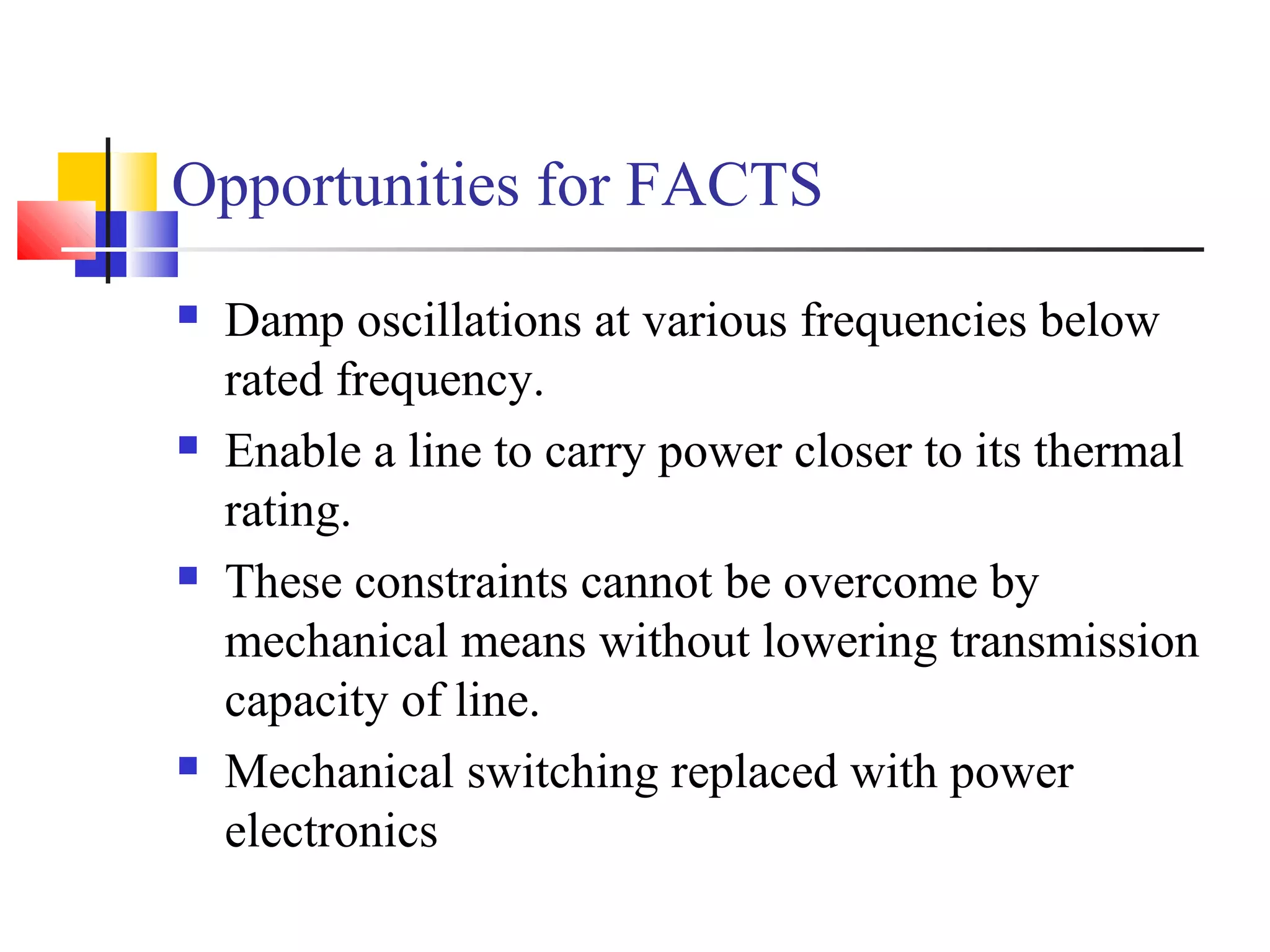 Opportunities for FACTS
 Damp oscillations at various frequencies below
rated frequency.
 Enable a line to carry power closer to its thermal
rating.
 These constraints cannot be overcome by
mechanical means without lowering transmission
capacity of line.
 Mechanical switching replaced with power
electronics
 