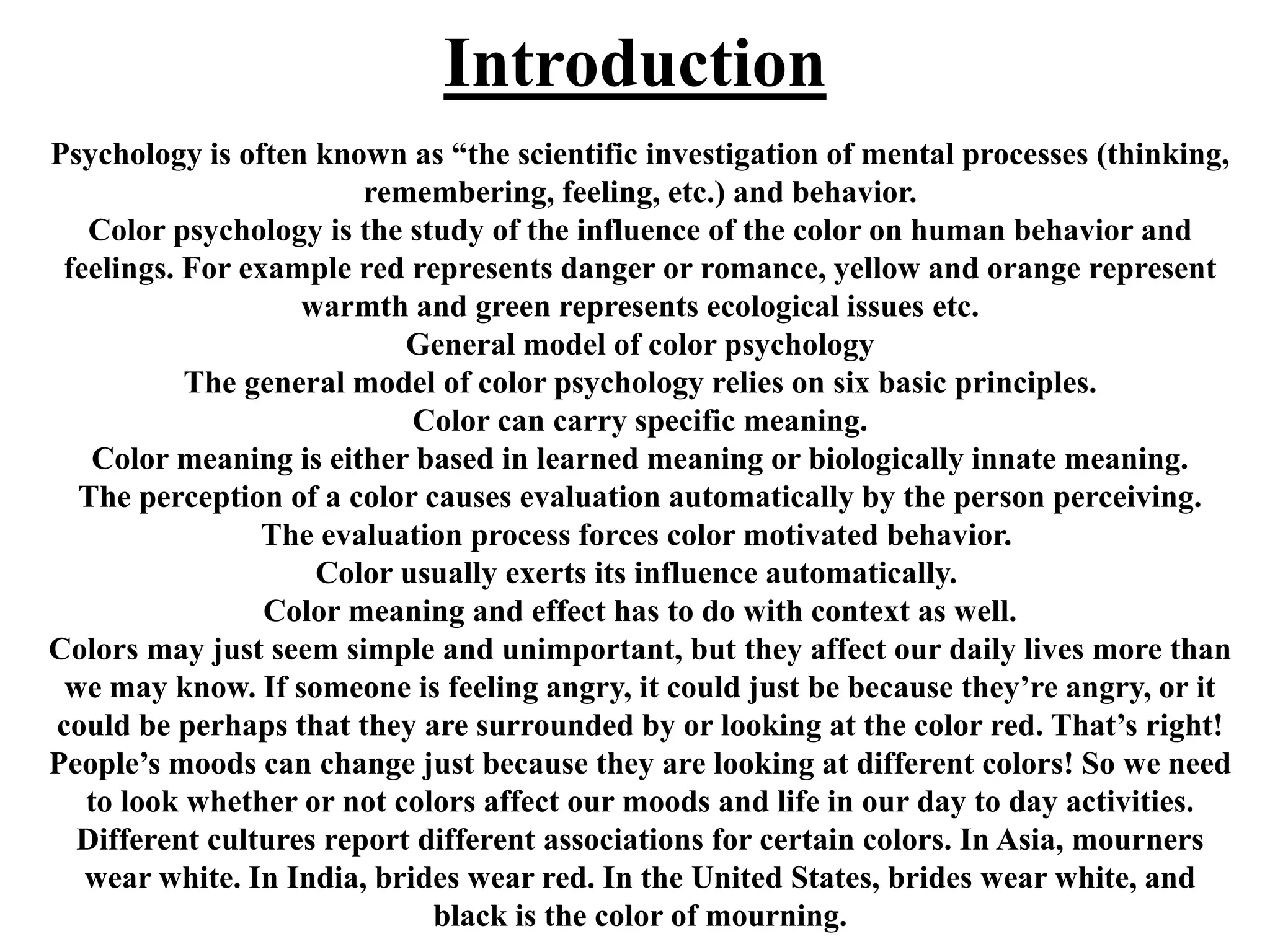 Introduction
Psychology is often known as “the scientific investigation of mental processes (thinking,
remembering, feeling, etc.) and behavior.
Color psychology is the study of the influence of the color on human behavior and
feelings. For example red represents danger or romance, yellow and orange represent
warmth and green represents ecological issues etc.
General model of color psychology
The general model of color psychology relies on six basic principles.
Color can carry specific meaning.
Color meaning is either based in learned meaning or biologically innate meaning.
The perception of a color causes evaluation automatically by the person perceiving.
The evaluation process forces color motivated behavior.
Color usually exerts its influence automatically.
Color meaning and effect has to do with context as well.
Colors may just seem simple and unimportant, but they affect our daily lives more than
we may know. If someone is feeling angry, it could just be because they’re angry, or it
could be perhaps that they are surrounded by or looking at the color red. That’s right!
People’s moods can change just because they are looking at different colors! So we need
to look whether or not colors affect our moods and life in our day to day activities.
Different cultures report different associations for certain colors. In Asia, mourners
wear white. In India, brides wear red. In the United States, brides wear white, and
black is the color of mourning.
 