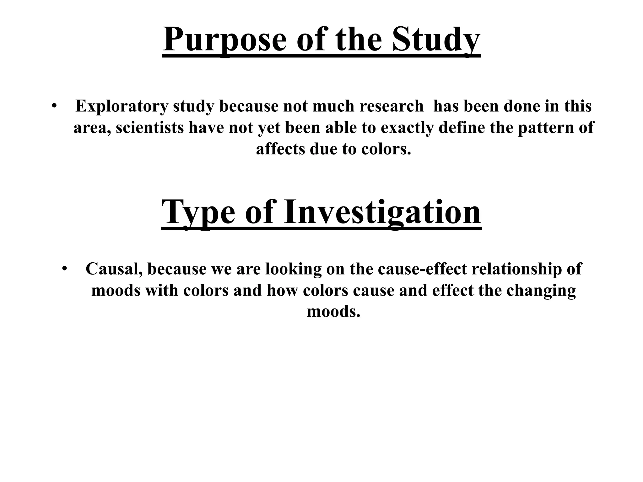 Purpose of the Study
• Exploratory study because not much research has been done in this
area, scientists have not yet been able to exactly define the pattern of
affects due to colors.
Type of Investigation
• Causal, because we are looking on the cause-effect relationship of
moods with colors and how colors cause and effect the changing
moods.
 