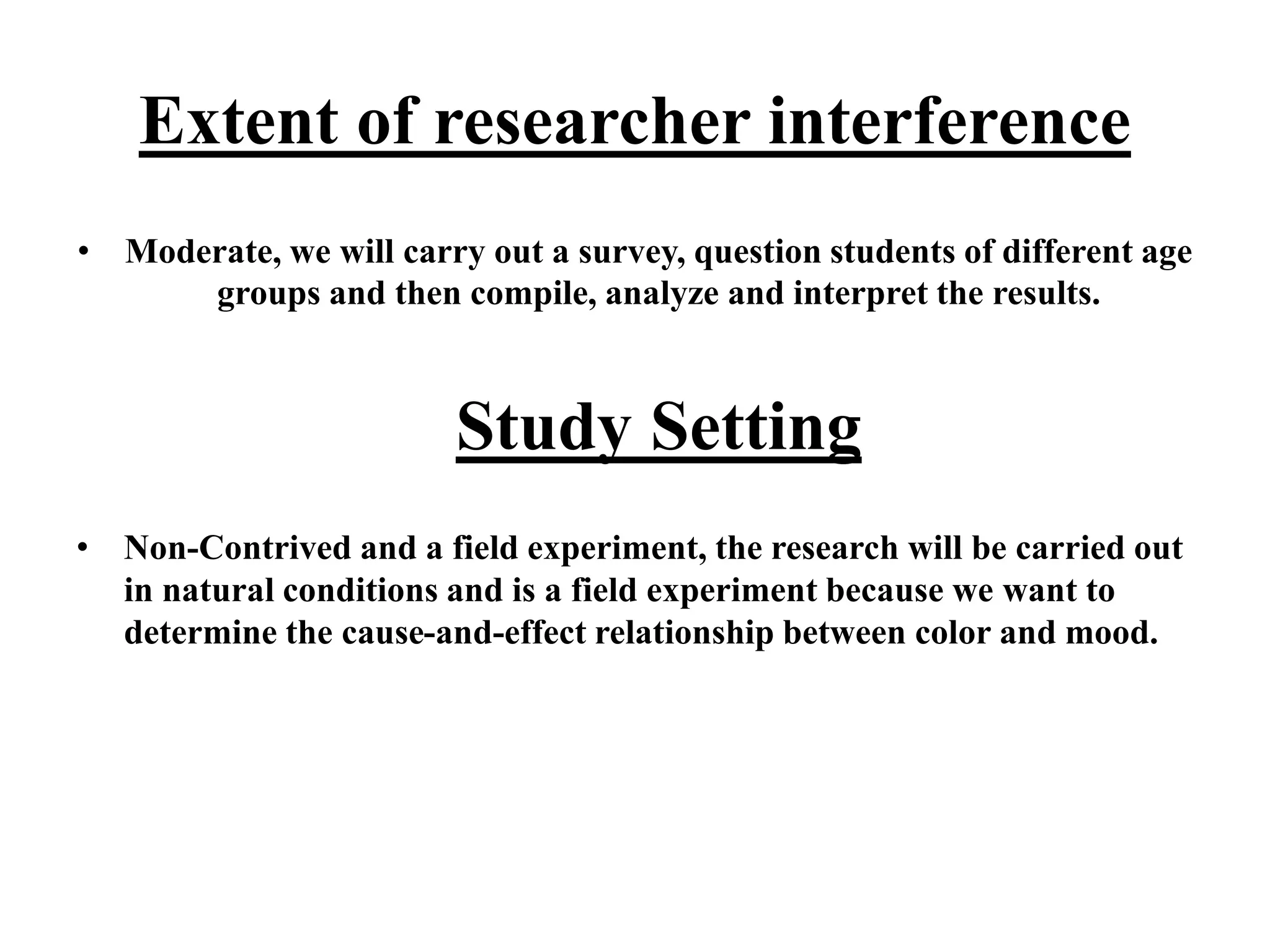 Extent of researcher interference
• Moderate, we will carry out a survey, question students of different age
groups and then compile, analyze and interpret the results.
Study Setting
• Non-Contrived and a field experiment, the research will be carried out
in natural conditions and is a field experiment because we want to
determine the cause-and-effect relationship between color and mood.
 